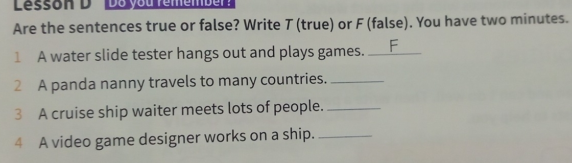 Lesson DDoyou remember 
Are the sentences true or false? Write T (true) or F (false). You have two minutes. 
1 A water slide tester hangs out and plays games._ 
2 A panda nanny travels to many countries._ 
3 A cruise ship waiter meets lots of people._ 
4 A video game designer works on a ship._