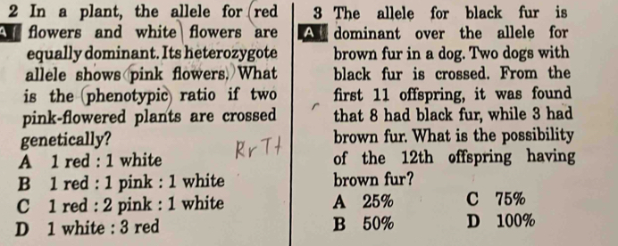 In a plant, the allele for red 3 The allele for black fur is
t flowers and white flowers are A dominant over the allele for
equally dominant. Its heterozygote brown fur in a dog. Two dogs with
allele shows pink flowers. What black fur is crossed. From the
is the (phenotypic) ratio if two first 11 offspring, it was found
pink-flowered plants are crossed that 8 had black fur, while 3 had
genetically? brown fur. What is the possibility
A 1 red : 1 white of the 12th offspring having
B 1 red : 1 pink : 1 white brown fur?
C 1 red : 2 pink : 1 white A 25% C 75%
D 1 white : 3 red B 50% D 100%