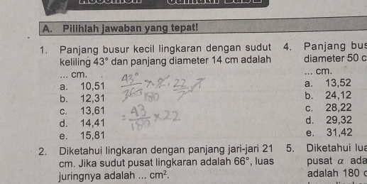 Pilihlah jawaban yang tepat!
1. Panjang busur kecil lingkaran dengan sudut 4. Panjang bus
keliling 43° dan panjang diameter 14 cm adalah diameter 50 c
... cm. ... cm.
a. 10, 51 a. 13, 52
b. 12, 31 b. 24, 12
c. 13,61 c. 28, 22
d. 14, 41 d. 29, 32
e. 15, 81 e. 31, 42
2. Diketahui lingkaran dengan panjang jari-jari 21 5. Diketahui Iua
cm. Jika sudut pusat lingkaran adalah 66° , luas pusat α ada
juringnya adalah ... cm^2. adalah 180