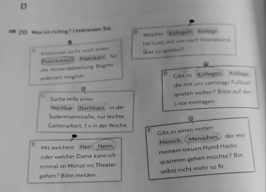 Was ist richtig? Umkreisen Sie. 
Welcher Köllegen, Köllege 
hat Lust, mit uns nach Feierabend 
A Amazonas sucht noch einen 
Praktikanten Praktikant für Skat zu spielen? 
die Versandabteilung. Beginn 
D 
jederzeit möglich Gibt es Kollegen, Kollege. 
die mit uns samstags Fußball 
C 
Suche Hilfe eines spielen wollen? Bitte auf der 
Nachbar (Nachbarn in der Liste eintragen. 
Sudermannstraße, nur leichte 
Gartenarbeit, 1 x in der Woche. 
F 
E Gibt es einen netten 
Mensch, Menschen， der mit 
Mit welchem Herr ( Herrn 
meinem treuen Hund Hasso 
oder welcher Dame kann ich 
spazieren gehen möchte? Bin 
einmal im Monat ins Theater 
selbst nicht mehr so fit. 
gehen? Bitte melden.