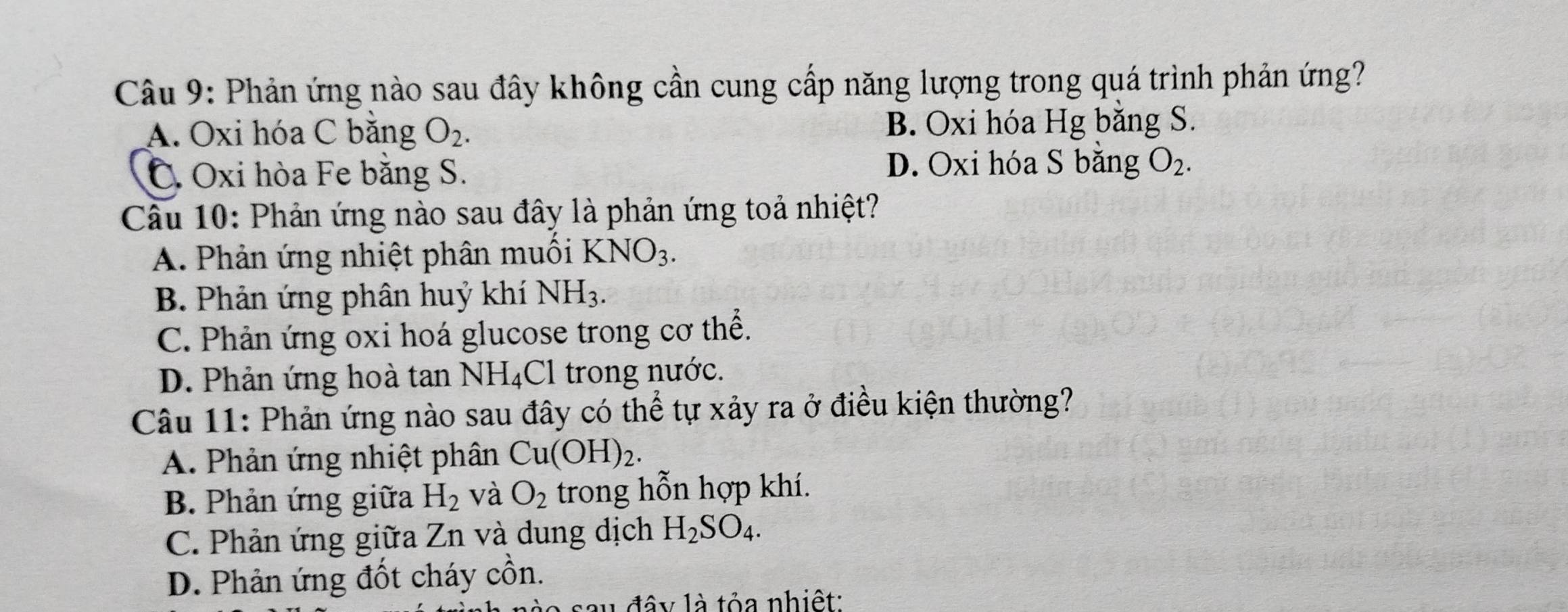 Phản ứng nào sau đây không cần cung cấp năng lượng trong quá trình phản ứng?
A. Oxi hóa C bằng O_2. B. Oxi hóa Hg bằng S.
C. Oxi hòa Fe bằng S. D. Oxi hóa S bằng O_2. 
Câu 10: Phản ứng nào sau đây là phản ứng toả nhiệt?
A. Phản ứng nhiệt phân muối KNO_3.
B. Phản ứng phân huỷ khí NH_3.
C. Phản ứng oxi hoá glucose trong cơ thể.
D. Phản ứng hoà tan NH₄Cl trong nước.
Câu 11: Phản ứng nào sau đây có thể tự xảy ra ở điều kiện thường?
A. Phản ứng nhiệt phân Cu(OH)_2.
B. Phản ứng giữa H_2 và O_2 trong hỗn hợp khí.
C. Phản ứng giữa Zn và dung dịch H_2SO_4.
D. Phản ứng đốt cháy ở hat nhat a n.
u đây là tỏa nhiệt: