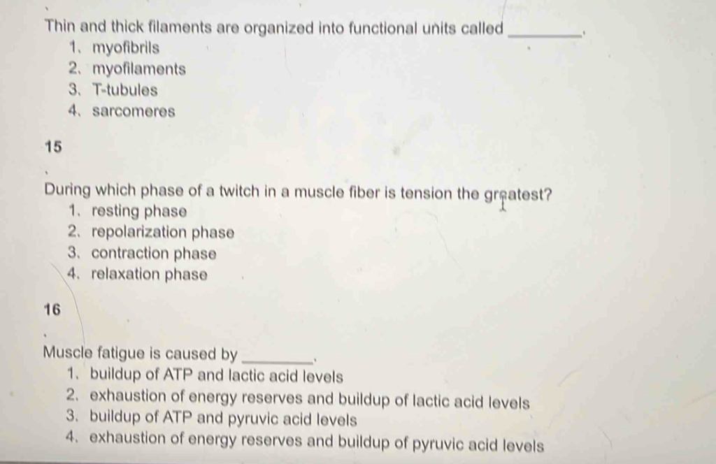 Thin and thick filaments are organized into functional units called_
1、 myofibrils
2. myofilaments
3、 T-tubules
4. sarcomeres
15
During which phase of a twitch in a muscle fiber is tension the greatest?
1. resting phase
2. repolarization phase
3. contraction phase
4. relaxation phase
16
Muscle fatigue is caused by_
1. buildup of ATP and lactic acid levels
2. exhaustion of energy reserves and buildup of lactic acid levels
3. buildup of ATP and pyruvic acid levels
4. exhaustion of energy reserves and buildup of pyruvic acid levels