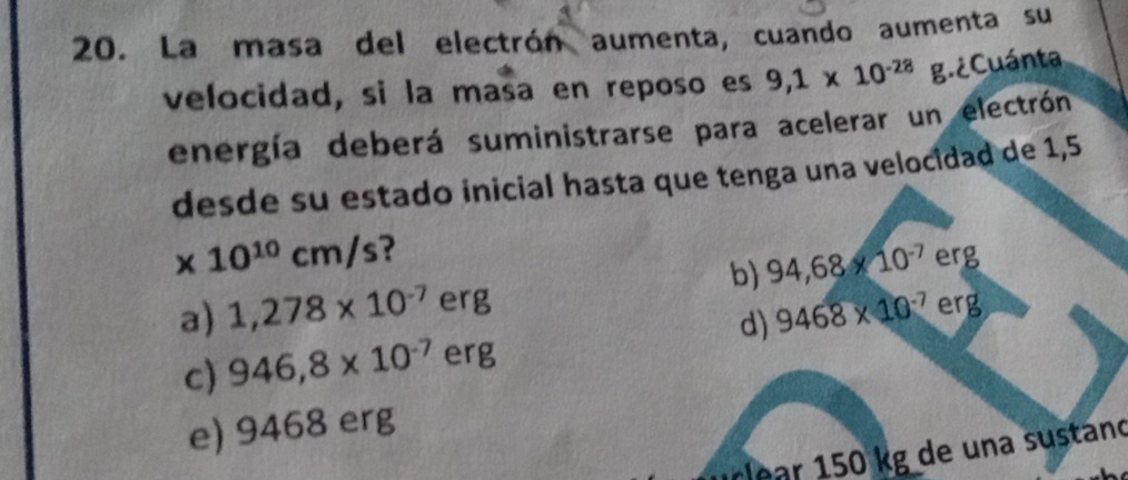 La masa del electrón aumenta, cuando aumenta su
velocidad, si la masa en reposo es 9,1* 10^((-28)° g.¿ Cuánta
energía deberá suministrarse para acelerar un electrón
desde su estado inicial hasta que tenga una velocidad de 1,5
x 10^10)cm/s ?
b) 94,68* 10^(-7) erg
a) 1,278* 10^(-7) erg erg
d) 9468* 10^(-7)
c) 946,8* 10^(-7) erg
e) 9468 erg
ar 50 kg de una sustano