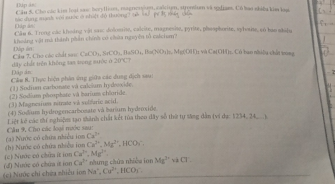 Đáp án: 
Câu 5. Cho các kim loại sau: beryllium, magnessium, calcium, strontium và sodium. Cô bao nhiều kim loại 
tác dụng mạnh với nước ở nhiệt độ thường? tổ 
Đập ân: 
Cầu 6. Trong các khoảng vật sau: dolomite, calcite, magnesite, pyrite, phosphorite, sylvnite, có bao nhiệu 
khoảng vật mà thành phần chính có chứa nguyên tổ calcium? 
Dáp án: 
Câu 7, Cho các chất sau: CaCO_3, SrCO_3, BaSO_4, Ba(NO_3)_2, Mg(OH) 1 và Ca(OH) C Có bao nhiêu chất trong 
đây chất trên không tan trong nước ở 20°C ? 
Dáp án: 
Câu 8. Thực hiện phân ứng giữa các dung dịch sau: 
(1) Sodium carbonate và calcium hydroxide. 
(2) Sodium phosphate và barium chloride 
(3) Magnesium nitrate và sulfuric acid. 
(4) Sodium hydrogencarbonate và barium hydroxide. 
Liêt kế các thí nghiệm tạo thành chất kết tủa theo đãy số thứ tự tăng dẫn (vidy:1234,24,...)
Câu 9, Cho các loại nước sau: 
(a) Nước có chứa nhiều ion Ca^(2+)
(b) Nước có chứa nhiều ion Ca^(2+), Mg^(2+) , HCOy. 
(c) Nước có chữa ít ion Ca^(2+), Mg^(2+). 
(đ) Nước có chứa ít ion Ca^(2+) nhưng chứa nhiều ion Mg^(2+) và CF 
(c) Nước chi chứa nhiều ion N a°, Cu^(2+), HCO_3^-.