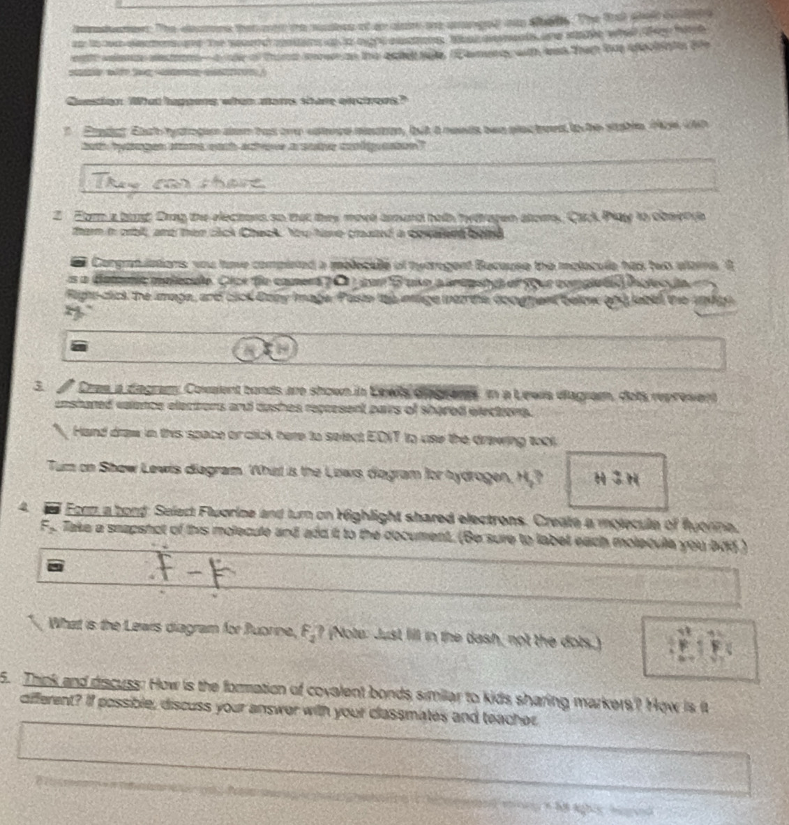 tdee. The deumns that mn the nuubes of an alar ae aranged oa sah. The frt shat bole
an to wa eecmensme the seoend centins at to hight asatos, ta aements ane sale what ten hih
eath velence eestrom-aale of thumd mowm as the apie sale. I emendy with was them tue eechiats ae
w      )
Cunsion What happens when mars share eiectrons?
?  Etadet Eaah tystoge dlam has one estece meaton, but a needs bwn plec tees to he stable. 1 UNh
boh hytngen soms each actove a some cnl eatoe ?
Z Earm a bat Drag the electers so that they move aoand beth hytragen atoms, Citck Piaty to dosen ds
therm in crbll, and then sick Check. the have crasted a covalerd bend
Corgratulations you tame compieted a meleculle of tyorogent Bucause the malacule has two eferns. A
s a detemic melécuo. Cice fie camera 7 C j parB uko a anepato of four completãó inolec da
Fign-cick the image, and cick Dony Image, Pasto te intge int te docgment below and jabd the 19hth
4
3.  Cres a diegramy Covalent bonds are shown in Eewls diagrams, in a Lewis diagram, dots represient
enshared valence elections and dashes represent pairs of shared elections.
a  Hand draw in this space or click here to select EDIT to uise the drawing tool,
Tum on Show Lewis diagram. Whit is the Lows diagram for hydrogen, H,? H  H
4 6 Eorm a bord Select Fluorine and turn on righlight shared electrons. Create a molecule of fyorne,
F_2. Take a snapshct of this molecule and add it to the document. (Be sure to labet each molecula you bdd )
What is the Lewis diagram for Buorine, F_2 ? (Note: Just fill in the dash, not the dots.)
5. Think and discuss: How is the formation of covalent bonds similar to kids sharing markers? How is it
different? If possible, discuss your answor with your classmates and teacher
m t h8 aghiy higgind
