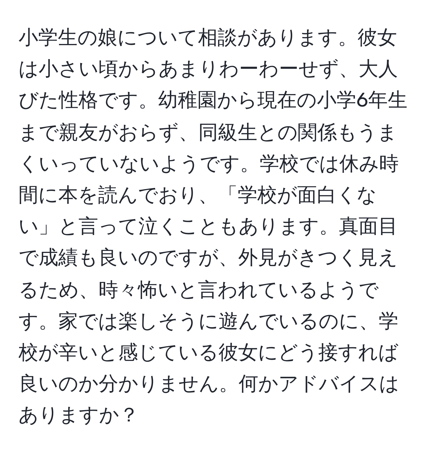 小学生の娘について相談があります。彼女は小さい頃からあまりわーわーせず、大人びた性格です。幼稚園から現在の小学6年生まで親友がおらず、同級生との関係もうまくいっていないようです。学校では休み時間に本を読んでおり、「学校が面白くない」と言って泣くこともあります。真面目で成績も良いのですが、外見がきつく見えるため、時々怖いと言われているようです。家では楽しそうに遊んでいるのに、学校が辛いと感じている彼女にどう接すれば良いのか分かりません。何かアドバイスはありますか？