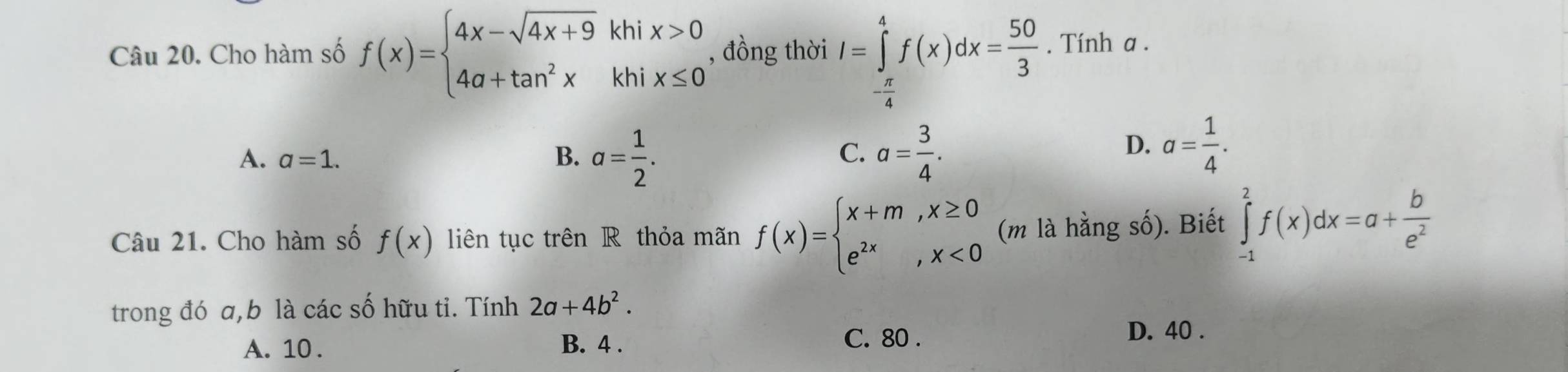 Cho hàm số f(x)=beginarrayl 4x-sqrt(4x+9)khix>0 4a+tan^2xkhix≤ 0endarray. , đồng thời I=∈tlimits _- π /4 ^4f(x)dx= 50/3 . Tính a.
A. a=1. B. a= 1/2 . a= 3/4 . 
C.
D. a= 1/4 . 
Câu 21. Cho hàm số f(x) liên tục trên R thỏa mãn f(x)=beginarrayl x+m,x≥ 0 e^(2x),x<0endarray. (m là hằng số). Biết ∈tlimits _(-1)^2f(x)dx=a+ b/e^2 
trong đó a, b là các số hữu tỉ. Tính 2a+4b^2.
C. 80.
A. 10. B. 4. D. 40.