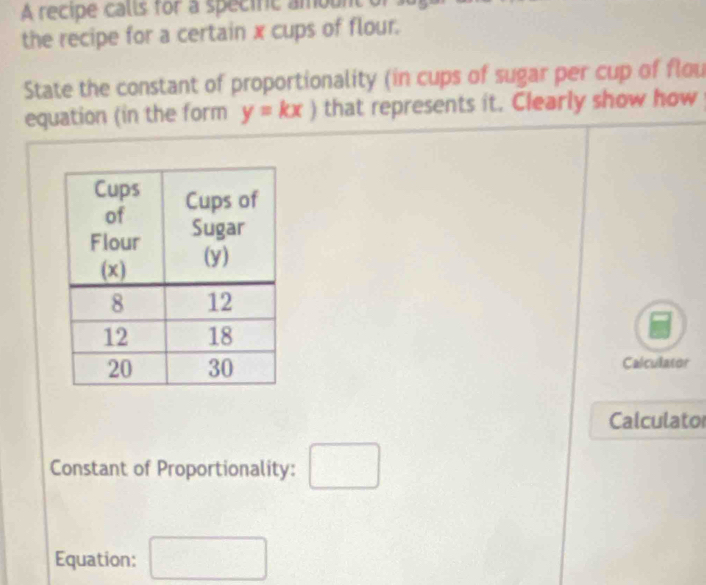 A recipe calls for a specific amount or 
the recipe for a certain x cups of flour. 
State the constant of proportionality (in cups of sugar per cup of flou 
equation (in the form y=kx) that represents it. Clearly show how 
Calculator 
Calculato 
Constant of Proportionality: □ 
Equation: □