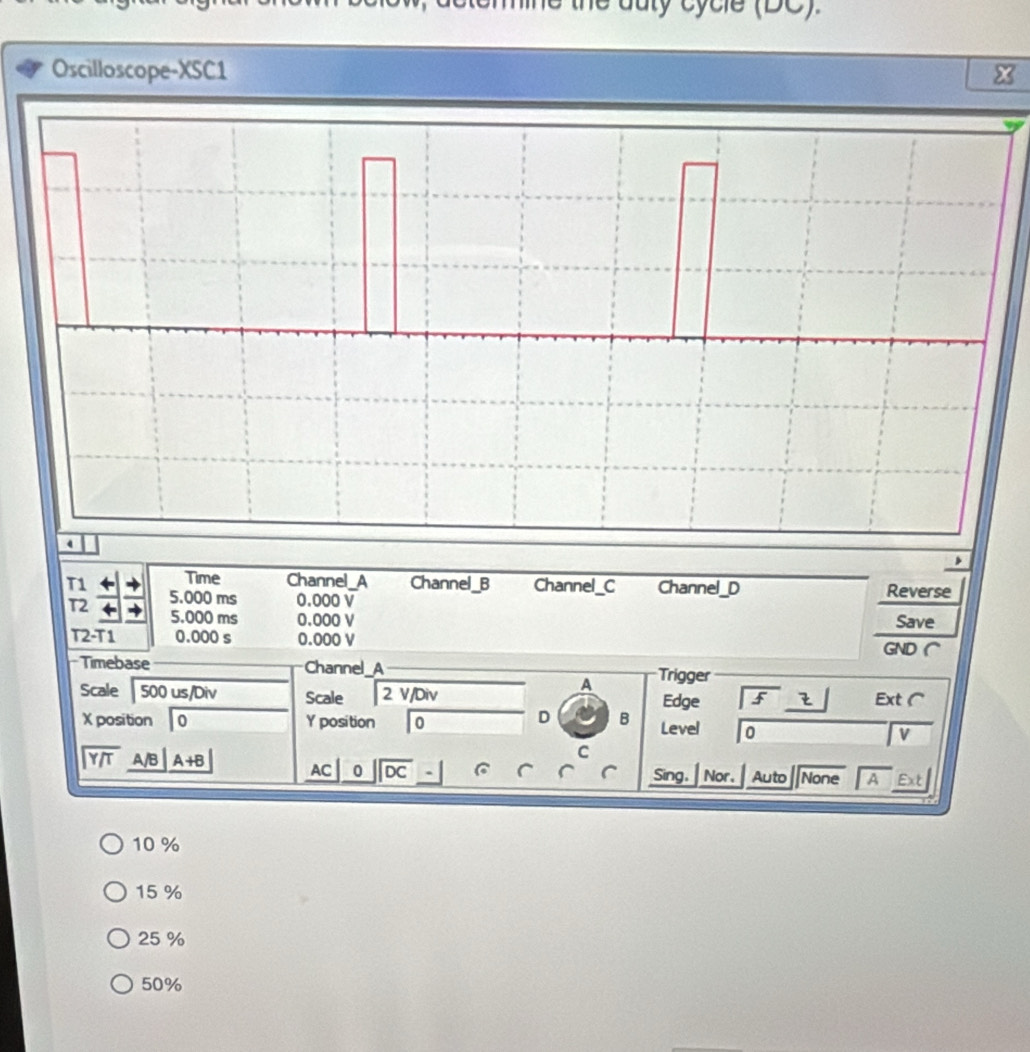 ne the duty c y c le (DC)
Oscilloscope-XSC1 
T1 Time Channel_A Channel_B Channel_C Channel_D Reverse
T2 5.000 ms 0.000 V
5.000 ms 0.000 V Save
T2-T1 0.000 s 0.000 V GND (
Timebase Channel A Trigger
A
Scale 500 us/Div Scale overline 2v Div Edge f Ext (
D B
X position 0 Y position 0 Level 0
V
beginarrayr encloselongdiv Y/Tendarray A/B A+B
C
AC 0 overline DC Sing, Nor. Auto None A Ext
10 %
15 %
25 %
50%