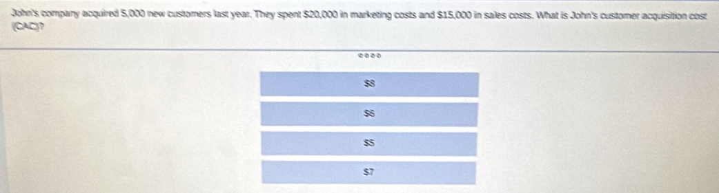 John's company acquired 5,000 new custorers last year. They spent $20,000 in marketing costs and $15,000 in sales costs. What is John's customer acquisition cost
(CAC)?
$8
$6
$5
$7