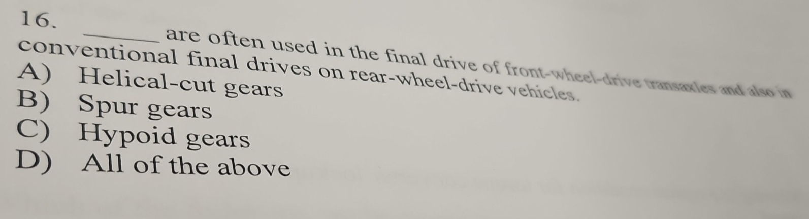 are often used in the final drive of front-wheel-drive transaxles and also in
conventional final drives on rear-wheel-drive vehicles.
A) Helical-cut gears
B) Spur gears
C) Hypoid gears
D) All of the above