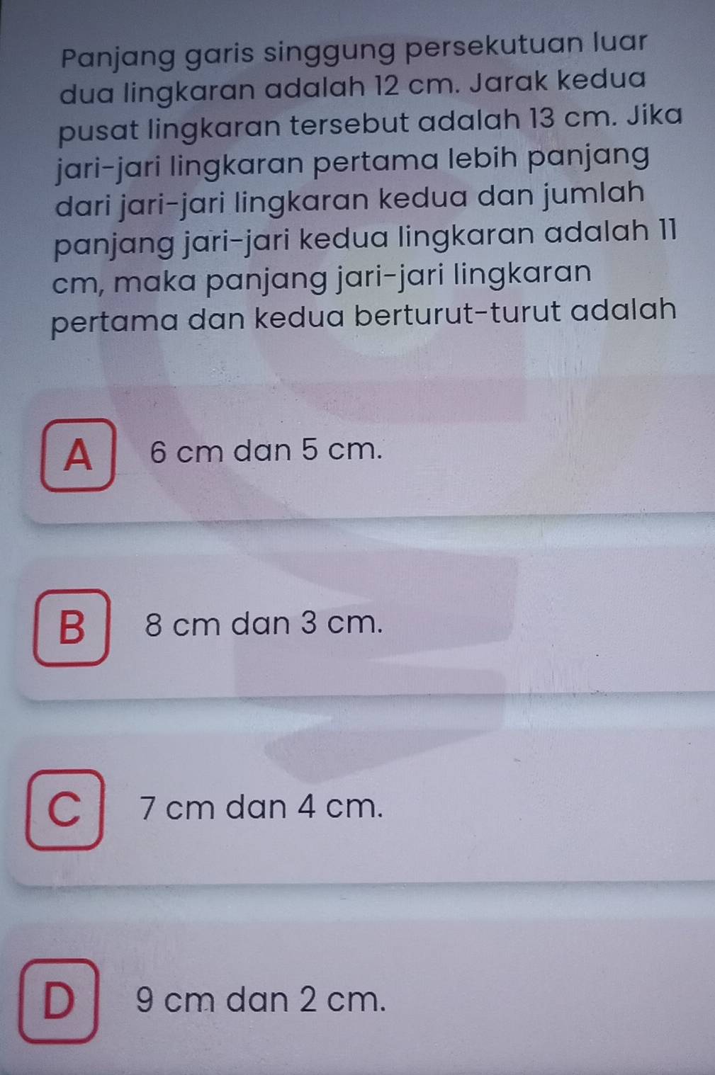 Panjang garis singgung persekutuan luar
dua lingkaran adalah 12 cm. Jarak kedua
pusat lingkaran tersebut adalah 13 cm. Jika
jari-jari lingkaran pertama lebih panjang
dari jari-jari lingkaran kedua dan jumlah
panjang jari-jari kedua lingkaran adalah 11
cm, maka panjang jari-jari lingkaran
pertama dan kedua berturut-turut adalah
A 6 cm dan 5 cm.
B 8 cm dan 3 cm.
C 7 cm dan 4 cm.
D 9 cm dan 2 cm.