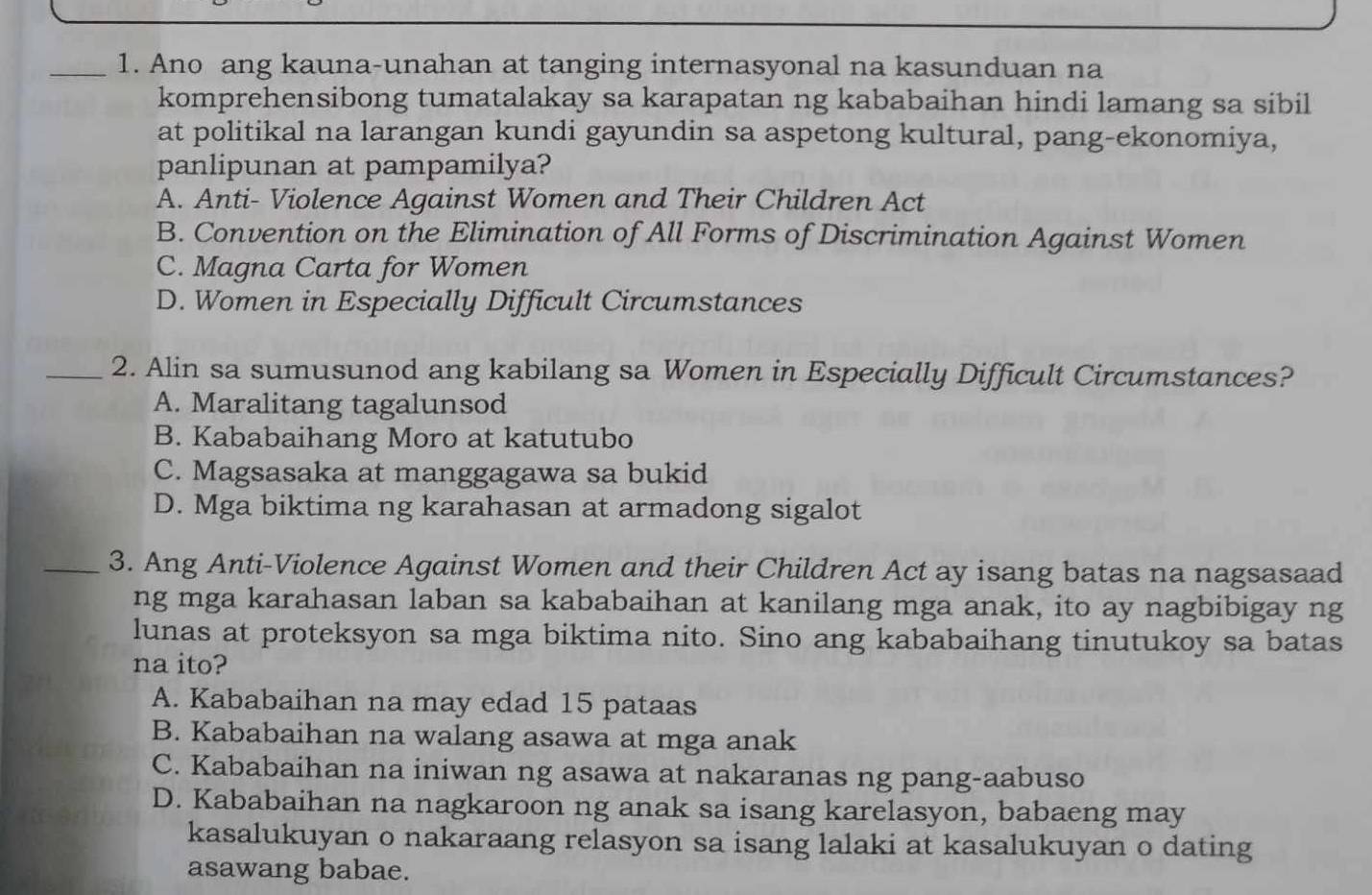 Ano ang kauna-unahan at tanging internasyonal na kasunduan na
komprehensibong tumatalakay sa karapatan ng kababaihan hindi lamang sa sibil
at politikal na larangan kundi gayundin sa aspetong kultural, pang-ekonomiya,
panlipunan at pampamilya?
A. Anti- Violence Against Women and Their Children Act
B. Convention on the Elimination of All Forms of Discrimination Against Women
C. Magna Carta for Women
D. Women in Especially Difficult Circumstances
_2. Alin sa sumusunod ang kabilang sa Women in Especially Difficult Circumstances?
A. Maralitang tagalunsod
B. Kababaihang Moro at katutubo
C. Magsasaka at manggagawa sa bukid
D. Mga biktima ng karahasan at armadong sigalot
_3. Ang Anti-Violence Against Women and their Children Act ay isang batas na nagsasaad
ng mga karahasan laban sa kababaihan at kanilang mga anak, ito ay nagbibigay ng
lunas at proteksyon sa mga biktima nito. Sino ang kababaihang tinutukoy sa batas
na ito?
A. Kababaihan na may edad 15 pataas
B. Kababaihan na walang asawa at mga anak
C. Kababaihan na iniwan ng asawa at nakaranas ng pang-aabuso
D. Kababaihan na nagkaroon ng anak sa isang karelasyon, babaeng may
kasalukuyan o nakaraang relasyon sa isang lalaki at kasalukuyan o dating
asawang babae.