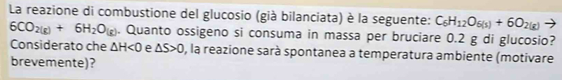 La reazione di combustione del glucosio (già bilanciata) è la seguente: C_6H_12O_6(s)+6O_2(g)
6CO_2(g)+6H_2O_(g). Quanto ossigeno si consuma in massa per bruciare 0.2 g di glucosio? 
Considerato che △ H<0</tex> e △ S>0 , la reazione sarà spontanea a temperatura ambiente (motivare 
brevemente)?