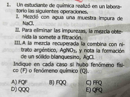 Un estudiante de química realizó en un labora-
torio las siguientes operaciones.
I. Mezcló con agua una muestra impura de
NaCl.
II. Para eliminar las impurezas, la mezcla obte-
nida la somete a filtración.
III. A la mezcla recuperada la combina con ni-
trato argéntico, AgNO_3 , y nota la formación
de un sólido blanquesino, AgCl.
Indique en cada caso si hubo fenómeno físi-
co (F) o fenómeno químico (Q).
A) FQF B) FQQ C) FFQ
D) QQQ E) QFQ