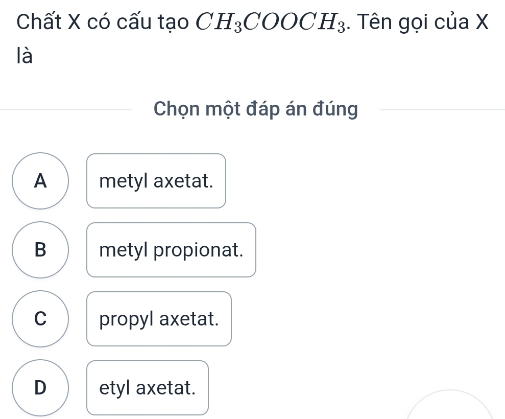 Chất X có cấu tạo CH_3COOCH_3. Tên gọi của X
là
Chọn một đáp án đúng
A metyl axetat.
B metyl propionat.
C propyl axetat.
D etyl axetat.