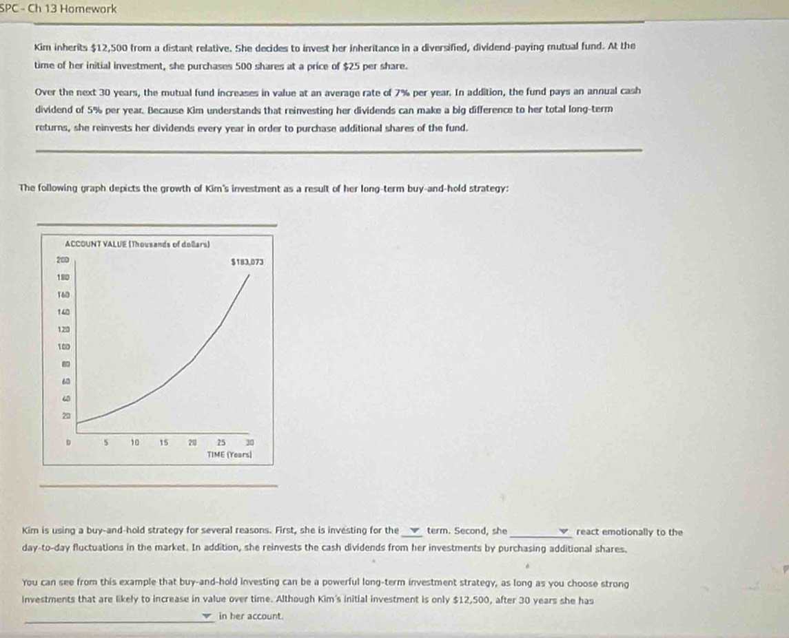 SPC - Ch 13 Homework 
Kim inherits $12,500 from a distant relative. She decides to invest her inheritance in a diversified, dividend-paying mutual fund. At the 
time of her initial investment, she purchases 500 shares at a price of $25 per share. 
Over the next 30 years, the mutual fund increases in value at an average rate of 7% per year. In addition, the fund pays an annual cash 
dividend of 5% per year. Because Kim understands that reinvesting her dividends can make a big difference to her total long-term 
returns, she reinvests her dividends every year in order to purchase additional shares of the fund. 
_ 
The following graph depicts the growth of Kim's investment as a result of her long-term buy-and-hold strategy: 
_ 
Kim is using a buy-and-hold strategy for several reasons. First, she is investing for the ___ term. Second, she react emotionally to the 
day-to-day fluctuations in the market. In addition, she reinvests the cash dividends from her investments by purchasing additional shares. 
You can see from this example that buy-and-hold investing can be a powerful long-term investment strategy, as long as you choose strong 
investments that are likely to increase in value over time. Although Kim's initial investment is only $12,500, after 30 years she has 
_ 
in her account.