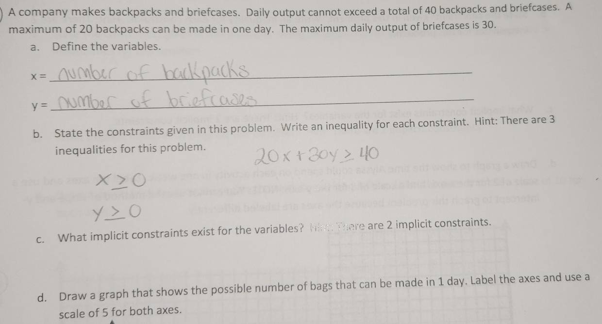 A company makes backpacks and briefcases. Daily output cannot exceed a total of 40 backpacks and briefcases. A 
maximum of 20 backpacks can be made in one day. The maximum daily output of briefcases is 30. 
a. Define the variables.
x=
_
y=
_ 
b. State the constraints given in this problem. Write an inequality for each constraint. Hint: There are 3
inequalities for this problem. 
c. What implicit constraints exist for the variables? hint: There are 2 implicit constraints. 
d. Draw a graph that shows the possible number of bags that can be made in 1 day. Label the axes and use a 
scale of 5 for both axes.