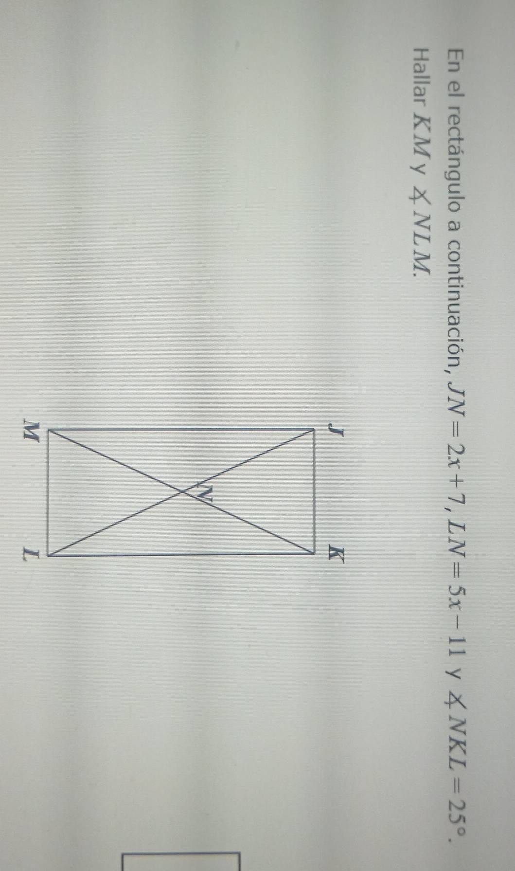 En el rectángulo a continuación, JN=2x+7 | L N=5x-11 y ∠ NKL=25°. 
Hallar KA My ∠ NLM.