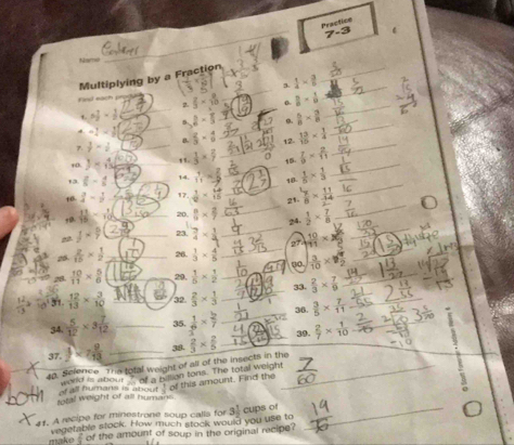 Practice
_
7-3
Multiplying by a Fraction
3.  1/4 *  3/6 
_
_
Firsl each  2/3 *  8/10  0.  3/8 - 1/9 
2.
_
_
_
3 7/9 *  1/2  2- π /3  o.  5/8 *  3/8 
_
5.
_
_
-1  2/3 *  4/9  12  13/16 *  1/4 
_
7  3/7 - 1/2  _
B.
_
_
_
10. J=6 _ 1  1/3 *  2/7  10.  7/9 *  2/11 
_
_
_
13. 6-25- 4/5  _14.  1/11 = 18  1/5 *  1/3 
_
_
1o.  3/4 -frac 122 _17.  1/2 *  6/15  21.  7/8 *  11/34 
_
_
 11/18 - 1/10  _ 20,  n/9 *  2/7   1/2 *  7/8 
24.
_
_
f*  n/7  _23.  7/4 *  1/4  27  10/11 * 8
26.  2/15 *  1/2  26.  1/3 *  4/5 
_
28  10/11 *  5/6  __29.  1/5 *  1/2  _0o. ×_
_
23.  2/3 *  7/9 
31.  12/13 *  3/10  32.  2/3 *  1/3 
34.  5/12 * 3 7/12  _35.  1/6 *  2/7  _ 36.  3/5 *  7/11  _
89.
37.  1/2 * 7 2/13  __  2/7 *  1/10 
40. Science The total weight of all of the insects in the 53.  2/3 *  2/5 
of all humans is about word is about  of a billion tons. The total weight of this amount. Find the
 1/3 
ital weight of all humans.
41. A recipe for minestrone soup calls for 3 1/2  cups of_
vegetable stock. Flow much stock would you use to
make  2/3  of the amount of soup in the original recipe?