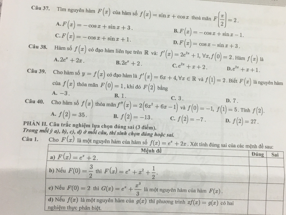 Tìm nguyên hàm F(x) của hàm số f(x)=sin x+cos x thoả mãn F( π /2 )=2.
A. F(x)=-cos x+sin x+3. B. F(x)=-cos x+sin x-1.
C. F(x)=-cos x+sin x+1.
D. F(x)=cos x-sin x+3.
Câu 38. Hàm số f(x) có đạo hàm liên tục trên R và: f'(x)=2e^(2x)+1,forall x,f(0)=2. Hàm f(x) là
A. 2e^x+2x.
B. 2e^x+2. C. e^(2x)+x+2. D. e^(2x)+x+1.
Câu 39. Cho hàm số y=f(x) có đạo hàm là f'(x)=6x+4,forall x∈ R và f(1)=2. Biết F(x) là nguyên hàm
của f(x) thỏa mãn F(0)=1 , khi đó F(2) bàng
A. -3. B. 1 . C. 3 .
D. 7 .
Câu 40. Cho hàm số f(x) thỏa mãn f''(x)=2(6x^2+6x-1) và f(0)=-1,f(1)=5. Tính f(2).
A. f(2)=35. B. f(2)=-13. C. f(2)=-7. D. f(2)=27.
PHÀN II. Câu trắc nghiệm lựa chọn đúng sai (3 điểm).
Trong mỗi ý a), b), c), d) ở mỗi câu, thí sinh chọn đúng hoặc sai.
Câu 1. Cho F(x) là một nguyên hàm củố