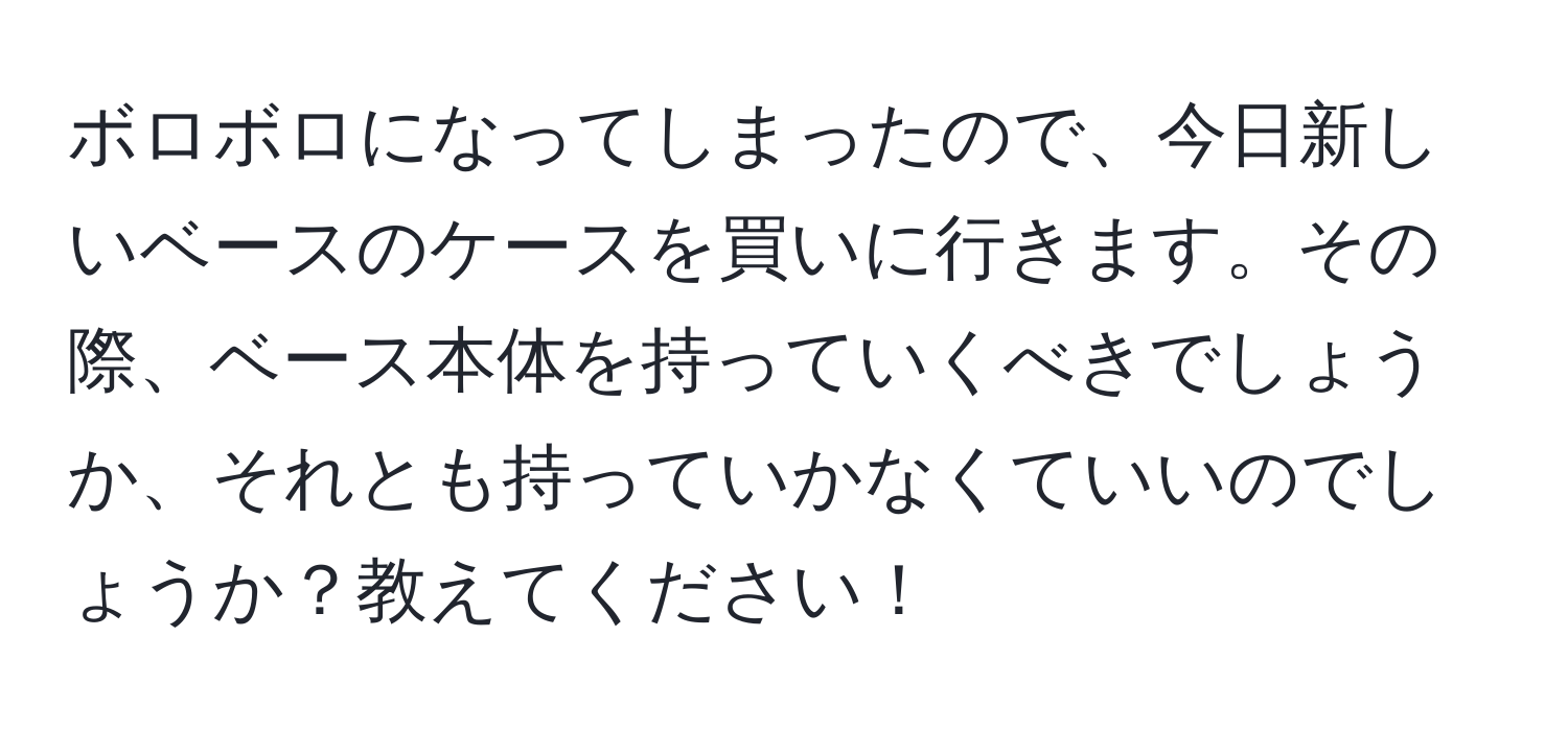 ボロボロになってしまったので、今日新しいベースのケースを買いに行きます。その際、ベース本体を持っていくべきでしょうか、それとも持っていかなくていいのでしょうか？教えてください！