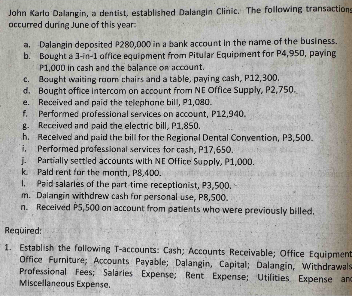 John Karlo Dalangin, a dentist, established Dalangin Clinic. The following transactions 
occurred during June of this year : 
a. Dalangin deposited P280,000 in a bank account in the name of the business. 
b. Bought a 3-in-1 office equipment from Pitular Equipment for P4,950, paying
P1,000 in cash and the balance on account. 
c. Bought waiting room chairs and a table, paying cash, P12,300. 
d. Bought office intercom on account from NE Office Supply, P2,750. 
e. Received and paid the telephone bill, P1,080. 
f. Performed professional services on account, P12,940. 
g. Received and paid the electric bill, P1,850. 
h. Received and paid the bill for the Regional Dental Convention, P3,500. 
i. Performed professional services for cash, P17,650. 
j. Partially settled accounts with NE Office Supply, P1,000. 
k. Paid rent for the month, P8,400. 
I. Paid salaries of the part-time receptionist, P3,500. 
m. Dalangin withdrew cash for personal use, P8,500. 
n. Received P5,500 on account from patients who were previously billed. 
Required: 
1. Establish the following T -accounts: Cash; Accounts Receivable; Office Equipment 
Office Furniture; Accounts Payable; Dalangin, Capital; Dalangin, Withdrawals 
Professional Fees; Salaries Expense; Rent Expense; Utilities Expense and 
Miscellaneous Expense.