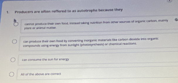 Producers are often reffered to as autotrophs because they
cannot produce their own food, instead taking nutrition from other sources of organic carbon, mainly G
plant or animal matter.
can produce their own food by converting inorganic materials like carbon dioxide into organic
compounds using energy from sunlight (photosynthesis) or chemical reactions.
can consume the sun for energy
All of the above are correct