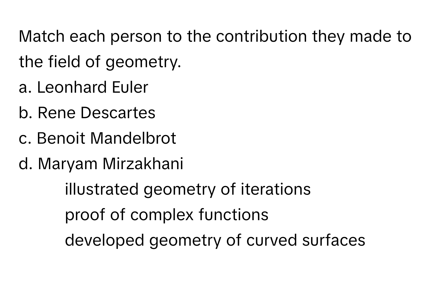 Match each person to the contribution they made to the field of geometry.

a. Leonhard Euler
b. Rene Descartes
c. Benoit Mandelbrot
d. Maryam Mirzakhani

1. illustrated geometry of iterations
2. proof of complex functions
3. developed geometry of curved surfaces