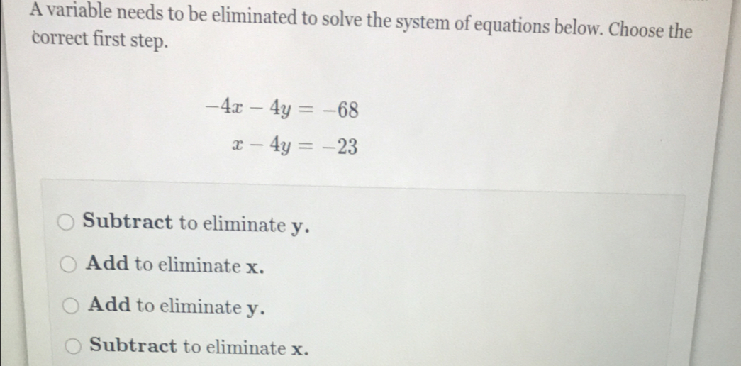 A variable needs to be eliminated to solve the system of equations below. Choose the
correct first step.
-4x-4y=-68
x-4y=-23
Subtract to eliminate y.
Add to eliminate x.
Add to eliminate y.
Subtract to eliminate x.