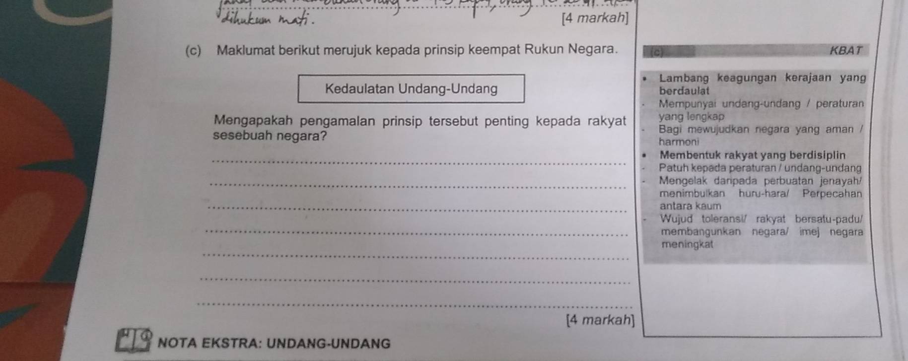 [4 markah]
(c) Maklumat berikut merujuk kepada prinsip keempat Rukun Negara. KBAT
Lambang keagungan kerajaan yang
Kedaulatan Undang-Undang berdaulat
Mempunyai undang-undang / peraturan
Mengapakah pengamalan prinsip tersebut penting kepada rakyat yang lengkap
sesebuah negara? Bagi mewujudkan negara yang aman /
harmoni
_Membentuk rakyat yang berdisiplin
Patuh kepada peraturan / undang-undang
_ Mengelak daripada perbuatan jenayah/
menimbulkan huru-hara/ Perpecahan
_antara kaum
_
Wujud toleransi/ rakyat bersatu-padu/
membangunkan negara/ imej negara
_
meningkat
_
_
[4 markah]
NOTA EKSTRA: UNDANG-UNDANG