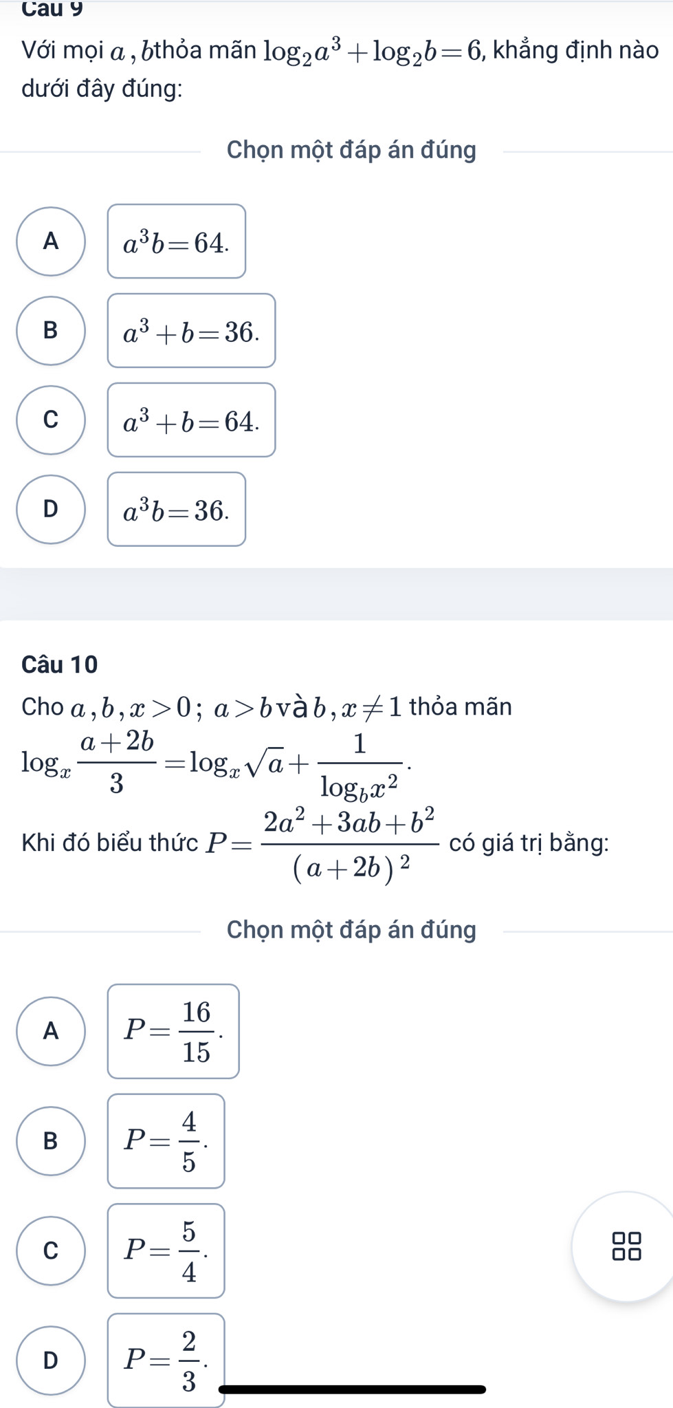 Cau 9
Với mọi a , bthỏa mãn log _2a^3+log _2b=6 , khẳng định nào
dưới đây đúng:
Chọn một đáp án đúng
A a^3b=64.
B a^3+b=36.
C a^3+b=64.
D a^3b=36. 
Câu 10
Cho a, b, x>0; a>b vàb, x!= 1 thỏa mãn
log _x (a+2b)/3 =log _xsqrt(a)+frac 1log _bx^2. 
Khi đó biểu thức P=frac 2a^2+3ab+b^2(a+2b)^2 có giá trị bằng:
Chọn một đáp án đúng
A P= 16/15 .
B P= 4/5 .
C P= 5/4 . 
□□
□□
D P= 2/3 .