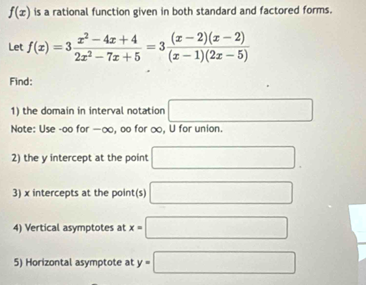 f(x) is a rational function given in both standard and factored forms. 
Let f(x)=3 (x^2-4x+4)/2x^2-7x+5 =3 ((x-2)(x-2))/(x-1)(2x-5) 
Find: 
1) the domain in interval notation □ 
Note: Use -oo for −∞, oo for ∞, U for union. 
2) the y intercept at the point □. 
3) x intercepts at the point(s) □ 
4) Vertical asymptotes at x=□
5) Horizontal asymptote at y=□