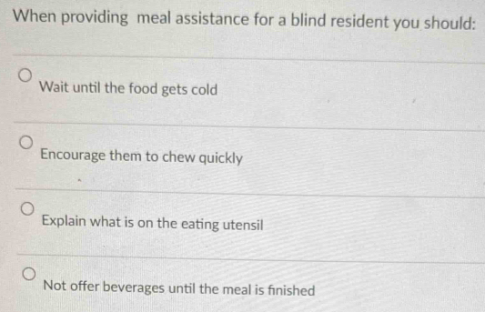 When providing meal assistance for a blind resident you should:
Wait until the food gets cold
Encourage them to chew quickly
Explain what is on the eating utensil
Not offer beverages until the meal is finished