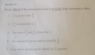 Write TRUE if the statement is true or FALSE if the statement is false. 
1.  3/5  is greater than  30/50 
2. 3 3/6  is equivalent to  7/2 
3. The sum of  3/5  and  2/10  is less than l 
4. The number 8 can be used to simplify  8/45 
5. Four whole pizzas can be shared in 12 quarters