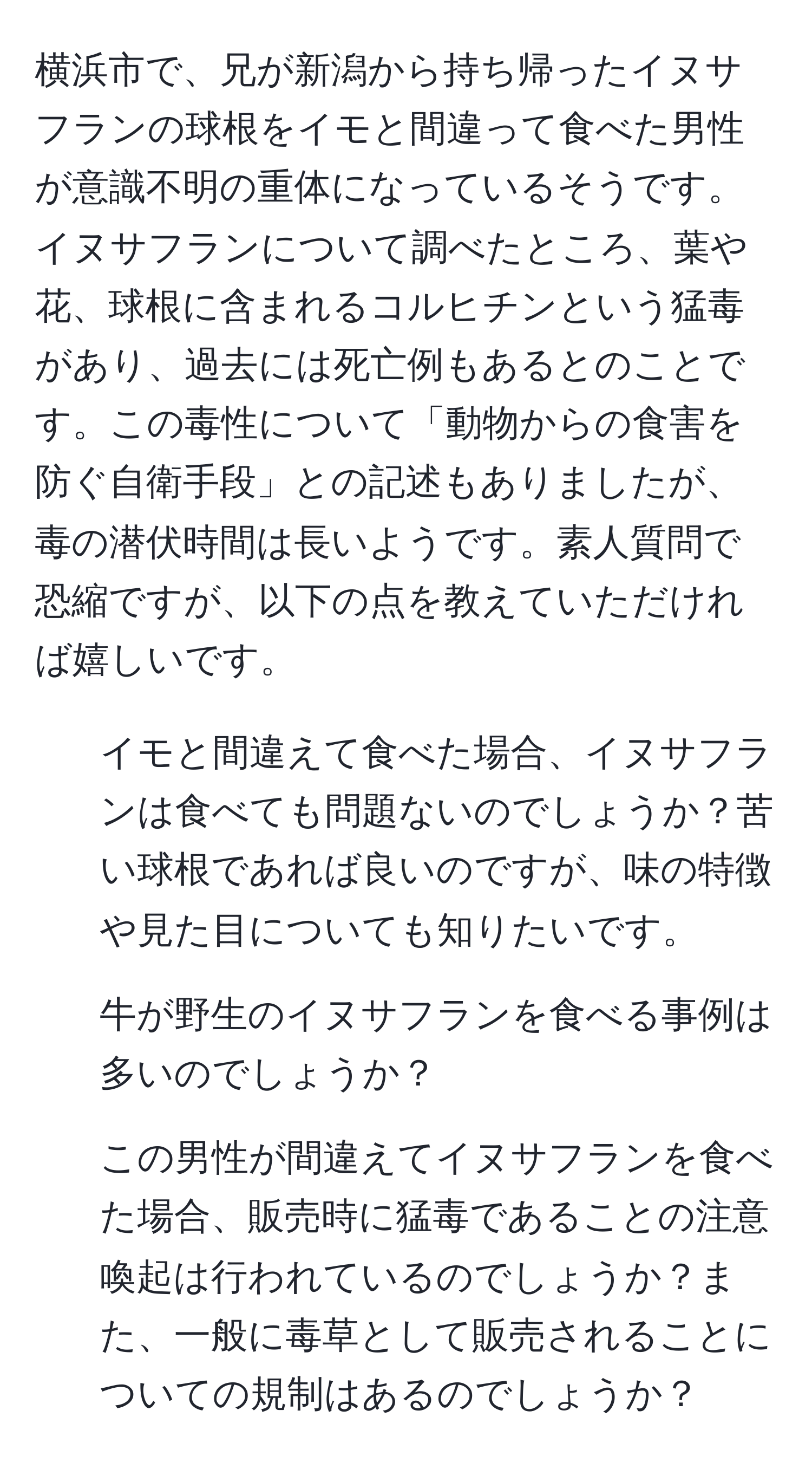 横浜市で、兄が新潟から持ち帰ったイヌサフランの球根をイモと間違って食べた男性が意識不明の重体になっているそうです。イヌサフランについて調べたところ、葉や花、球根に含まれるコルヒチンという猛毒があり、過去には死亡例もあるとのことです。この毒性について「動物からの食害を防ぐ自衛手段」との記述もありましたが、毒の潜伏時間は長いようです。素人質問で恐縮ですが、以下の点を教えていただければ嬉しいです。  
1) イモと間違えて食べた場合、イヌサフランは食べても問題ないのでしょうか？苦い球根であれば良いのですが、味の特徴や見た目についても知りたいです。  
2) 牛が野生のイヌサフランを食べる事例は多いのでしょうか？  
3) この男性が間違えてイヌサフランを食べた場合、販売時に猛毒であることの注意喚起は行われているのでしょうか？また、一般に毒草として販売されることについての規制はあるのでしょうか？