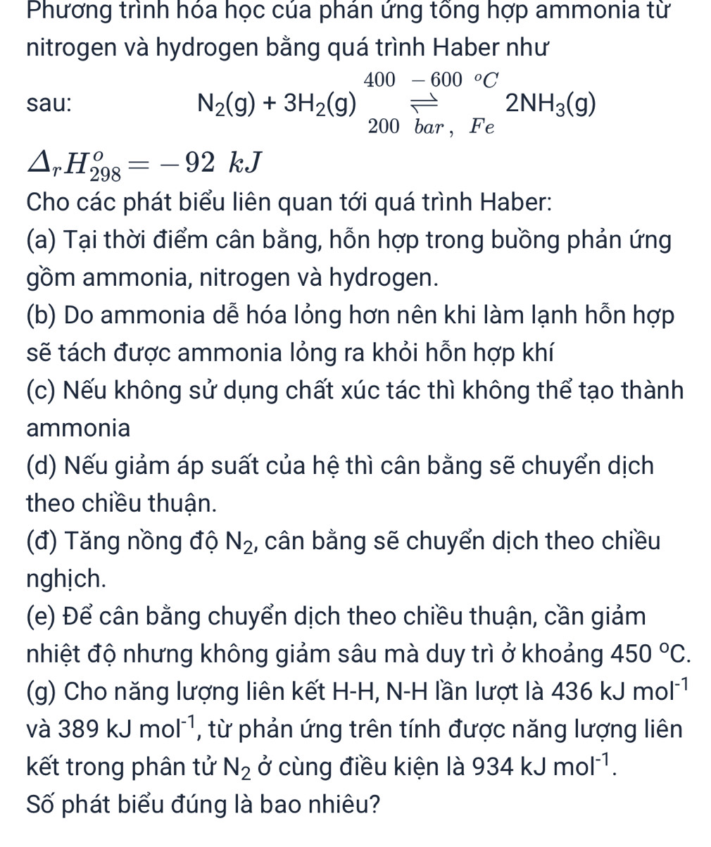 Phương trình hóa học của phán ứng tổng hợp ammonia từ 
nitrogen và hydrogen bằng quá trình Haber như 
sau: N_2(g)+3H_2(g)beginarrayr 400-600°C 200bar,Feendarray 2NH_3(g)
△ _rH_(298)^o=-92kJ
Cho các phát biểu liên quan tới quá trình Haber: 
(a) Tại thời điểm cân bằng, hỗn hợp trong buồng phản ứng 
gồm ammonia, nitrogen và hydrogen. 
(b) Do ammonia dễ hóa lỏng hơn nên khi làm lạnh hỗn hợp 
sẽ tách được ammonia lỏng ra khỏi hỗn hợp khí 
(c) Nếu không sử dụng chất xúc tác thì không thể tạo thành 
ammonia 
(d) Nếu giảm áp suất của hệ thì cân bằng sẽ chuyển dịch 
theo chiều thuận. 
(đ) Tăng nồng độ N_2 , cân bằng sẽ chuyển dịch theo chiều 
nghịch. 
(e) Để cân bằng chuyển dịch theo chiều thuận, cần giảm 
nhiệt độ nhưng không giảm sâu mà duy trì ở khoảng 450°C. 
(g) Cho năng lượng liên kết H-H, N-H lần lượt là 436kJmol^(-1)
và 389kJmol^(-1) , từ phản ứng trên tính được năng lượng liên 
kết trong phân tử N_2 ở cùng điều kiện là 934kJmol^(-1). 
Số phát biểu đúng là bao nhiêu?