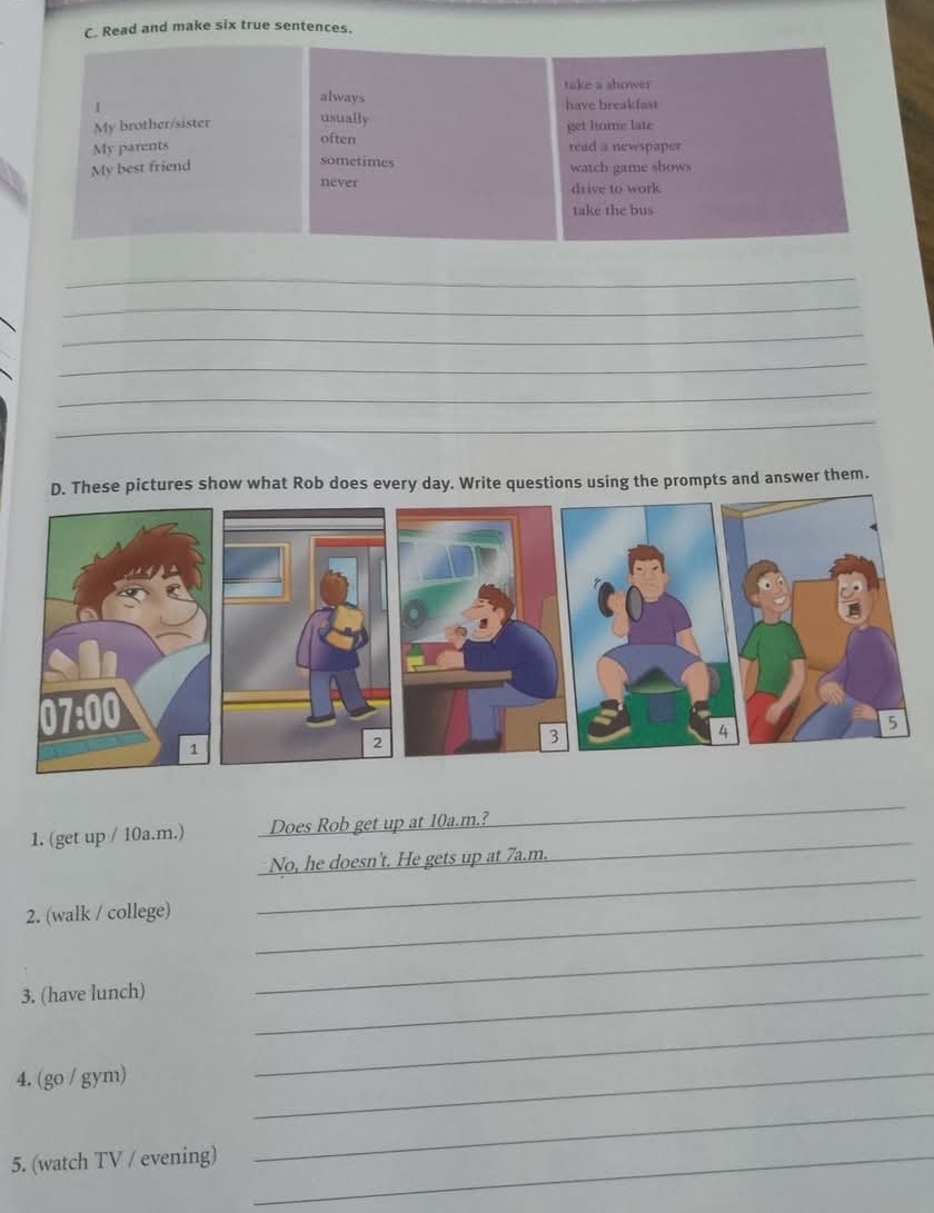 Read and make six true sentences. 
take a shower 
always have breakfast 
| 
My brother/sister usually get home late 
My parents often read a newspaper 
sometimes 
My best friend watch game shows 
never drive to work 
take the bus 
_ 
_ 
_ 
_ 
_ 
_ 
se pictures show what Rob does every day. Write questions using the prompts and answer them. 
1. (get up / 10a.m.) Does Rob get up at 10a.m.?_ 
_ 
No, he doesn't. He gets up at 7a.m. 
2. (walk / college)_ 
_ 
3. (have lunch)_ 
_ 
4. (go / gym) 
_ 
_ 
5. (watch TV / evening)_ 
_