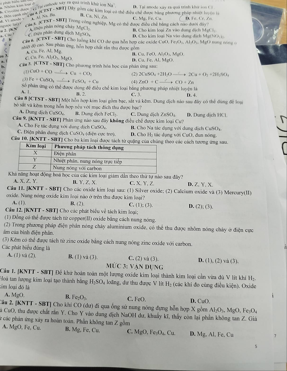 Si phát biểu sau
a. Nhôm kim loại đ
B. Cryolite được t  Tại cathode xây ra quả trình khử ion Na^+, D. Tại anode xảy ra quá trình khứ ion Ci
c. Bên cạnh nh * a  4 [CTST - SBT] Dãy gồm các kim loại có thể điều chế được bằng phương pháp nhiệt luy ện
d. Vi anode v A. Al. Na. Ba.
B. Ca.Ni, Zn
C. Mg,Fe,Cu. D. Fe,Cr,Zn
u 2. [KN ngược lại) '  Câu s. [CTST - SBT] Trong công nghiệp, Mg có thể được điều chế bằng cách nào dưới đây
Điện phân nóng chảy MgCl_2.
B. Cho kim loại Zn vào dung dịch MgCl_2
a. Các ¹ C. Điện phân dung dịch 1 MgSO_4. D. Cho kim loại Na vào dung dịch Mg(NO_3)_2
() b Câu 6. (CTST-SBT ] Cho luồng khí CO dư qua hỗn hợp các oxide CuO.Fe_2O_3,Al_2O_3,MgO núng nóng 9
ρ c nhiệt độ cao. Sau phản ứng, hỗn hợp chất rắn thu được gồm
A. Cu. Fe, Al, Mg.
îu 3.
a.  I C. Cu.Fe.Al_2O_3,MgO.
B. Cu.FeO.Al_2O_3,MgO.
D. Cu.Fe.Al,MgO.
b. Câu 7. (CTST-S BT] Cho phương trình hóa học của phản ứng sau:
C. (1) CuO+COxrightarrow I°Cu+CO_2 (2) 2CuSO_4+2H_2Oto 2Cu+O_2+2H_2SO_4
a (3) Fe+CuSO_4xrightarrow ()FeSO_4+Cu (4) ZnO+Cxrightarrow CO+Zn
Số phản ứng có thể được dùng đề điều chế kim loại bằng phương pháp nhiệt luyện là
à
A. 1. B. 2. C. 3. D. 4.
Câu 8 [CTST - SBT] Một hỗn hợp kim loại gồm bạc, sắt và kẽm. Dung dịch nảo sau đây có thể dùng để loại
bỏ sắt và kẽm trong hỗn hợp nếu với mục đích thu được bạc?
A. Dung dịch CuSO_4 B. Dung dịch FeCl_2. C. Dung dịch ZnSO_4. D. Dung dịch HCl.
Câu 9. [KNTT - SBT] Phản ứng nào sau đây không điều chế được kim loại Cu?
A. Cho Fe tác dụng với dung dịch C uSO_4. B  Cho Na tác dụng với dung dịch CuSO_4.
C. Điện phân dung dịch CuSO_4 ( đi n ực trơ), D. Cho H_2 tác dụng với CuO, đun nóng.
Câu 10. [KNTT - SBT] Cho ba kim loại được tách từ quặng của chúneo các cách tương ứng sau.
Khả năng hoạt động hoá học của các kim loại giảm dần theo thứ tự nào sau đây?
A. X. Z. Y. B. Y, Z, X. C. X,Y, Z. D. Z,Y, X.
Câu 11. [KNTT - SBT] Cho các oxide kim loại sau: (1) Silver oxide; (2) Calcium oxide và (3) Mercury(II)
oxide. Nung nóng oxide kim loại nào ở trên thu được kim loại?
A. (1). B. (2). C. (1); (3). D. (2); (3).
Câu 12. [KNTT - SBT] Cho các phát biểu về tách kim loại;
(1) Đồng có thể được tách từ copper(II) oxide bằng cách nung nóng.
(2) Trong phương pháp điện phân nóng chảy aluminium oxide, có thể thu được nhôm nóng chảy ở điện cực
âm của bình điện phân.
(3) Kẽm có thể được tách từ zinc oxide bằng cách nung nóng zinc oxide với carbon. i
Các phát biểu đúng là
A. (1) và (2). B. (1) va(3) C. (2) và (3). và (3).
D. (1),(2)
MƯC 3: Vận DUNG
Câu 1. [KNTT - SBT] Để khử hoàn toàn một lượng oxide kim loại thành kim loại cần vừa đủ V lít khí H_2.
Hoà tan lượng kim loại tạo thành bằng H_2SO_4 long, dư thu được V lít H_2 (các khí đo cùng điều kiện). Oxide
kim loại đó là
B.
A. MgO. Fe_2O_3. C. FeO. D. CuO.
2âu 2. [KNTT - SBT] Cho khí CO (dư) đi qua ống sứ nung nóng đựng hỗn hợp X gồm Al_2O_3,MgO,Fe_3O_4
Cà CuO, thu được chất rắn Y. Cho Y vào dung dịch NaOH dư, khuấy kĩ, thấy còn lại phần không tan Z. Giả
r các phản ứng xảy ra hoàn toàn. Phần không tan Z gồm
A. MgO , Fe, Cu. B. Mg , Fe, Cu. C. MgO,Fe_3O_4,Cu. D. Mg , Al, Fe, Cu
7
5