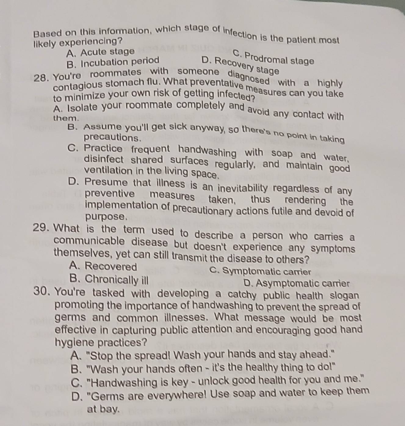 Based on this information, which stage of infection is the patient most
likely experiencing?
A. Acute stage
C. Prodromal slage
B. Incubation period
D. Recovery stage
28. You're roommates with someone diagnosed with a highly
contagious stomach flu. What preventative measures can you take
to minimize your own risk of getting infected?
A. Isolate your roommate completely and avoid any contact with
them.
B. Assume you'll get sick anyway, so there's no point in taking
precautions.
C. Practice frequent handwashing with soap and water,
disinfect shared surfaces regularly, and maintain good
ventilation in the living space.
D. Presume that illness is an inevitability regardless of any
preventive measures taken, thus rendering the
implementation of precautionary actions futile and devoid of
purpose.
29. What is the term used to describe a person who carries a
communicable disease but doesn't experience any symptoms 
themselves, yet can still transmit the disease to others?
A. Recovered
C. Symptomatic carrier
B. Chronically ill
D. Asymptomatic carrier
30. You're tasked with developing a catchy public health slogan
promoting the importance of handwashing to prevent the spread of
germs and common illnesses. What message would be most
effective in capturing public attention and encouraging good hand
hygiene practices?
A. "Stop the spread! Wash your hands and stay ahead."
B. "Wash your hands often - it's the healthy thing to do!"
C. "Handwashing is key - unlock good health for you and me."
D. "Germs are everywhere! Use soap and water to keep them
at bay.