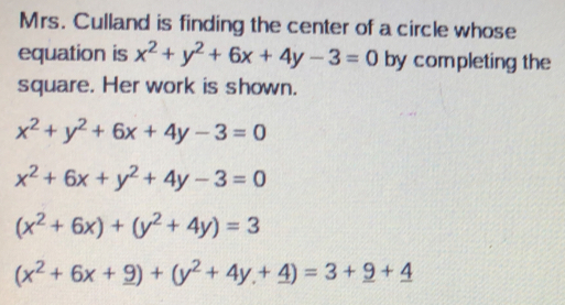 Mrs. Culland is finding the center of a circle whose
equation is x^2+y^2+6x+4y-3=0 by completing the
square. Her work is shown.
x^2+y^2+6x+4y-3=0
x^2+6x+y^2+4y-3=0
(x^2+6x)+(y^2+4y)=3
(x^2+6x+_ 9)+(y^2+4y+_ 4)=3+_ 9+_ 4