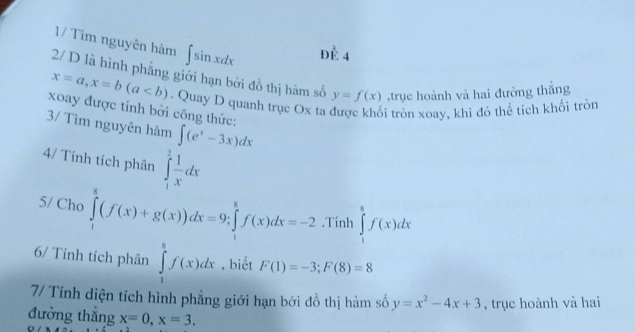 1/ Tìm nguyên hàm ∈t sin xdx
Dhat E4
2/ D là hình phẳng giới hạn bởi đồ thị hàm số y=f(x) ,trục hoành và hai đường thắng
x=a, x=b(a. Quay D quanh trục Ox ta được khối tròn xoay, khi đỏ thể tích khối tròn 
xoay được tính bởi công thức: 
3/ Tìm nguyên hàm ∈t (e^x-3x)dx
4/ Tính tích phân ∈tlimits _1^(2frac 1)xdx
5/ Cho ∈tlimits _1^(8(f(x)+g(x))dx=9; ∈tlimits _1^8f(x)dx=-2.Tính ∈tlimits _1^8f(x)dx
6/ Tính tích phân ∈tlimits _1^8f(x)dx , biết F(1)=-3; F(8)=8
7/ Tính diện tích hình phẳng giới hạn bởi đồ thị hàm số y=x^2)-4x+3 , trục hoành và hai 
đường thắng x=0, x=3.