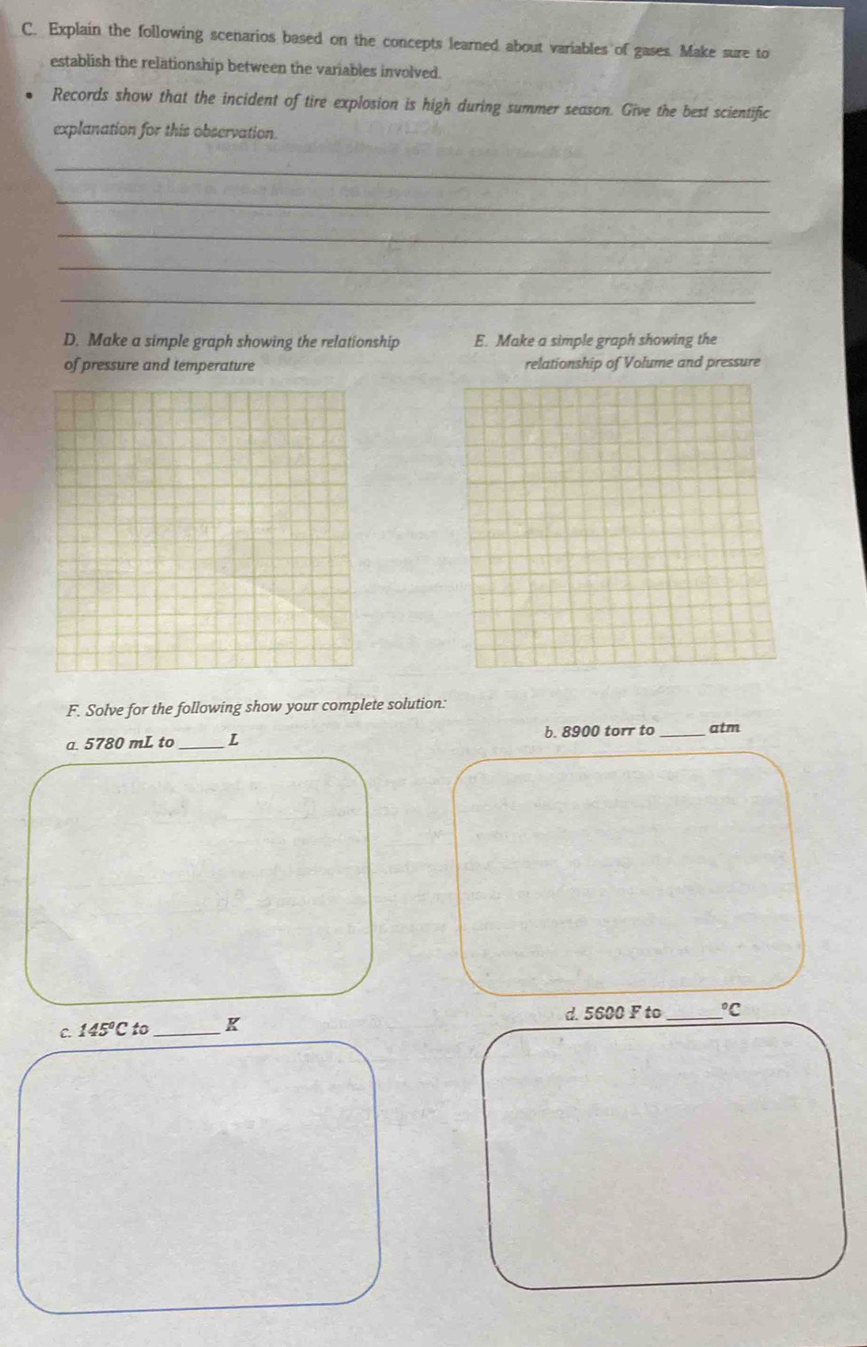 Explain the following scenarios based on the concepts learned about variables of gases. Make sure to 
establish the relationship between the variables involved. 
Records show that the incident of tire explosion is high during summer season. Give the best scientific 
explanation for this observation. 
_ 
_ 
_ 
_ 
_ 
D. Make a simple graph showing the relationship E. Make a simple graph showing the 
of pressure and temperature relationship of Volume and pressure 
F. Solve for the following show your complete solution: 
a. 5780 mL to _L b. 8900 torr to _atm 
C. 145°Cto _K d. 5600 F to _  ^circ C