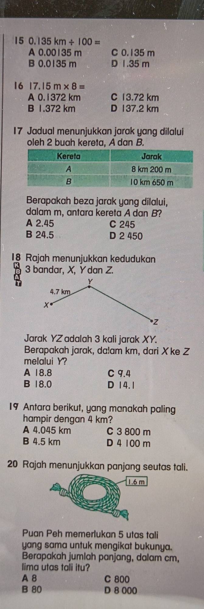 15 0. 135km/ 100=
A 0.00135 m C 0.135 m
B 0.0135 m D 1.35 m
16 17.15m* 8=
A 0.1372 km C 13.72 km
B 1.372 km D 137.2 km
17 Jadual menunjukkan jarak yang dilalui
oleh 2 buah kereta, A dan B.
Berapakah beza jarak yang dilalui,
dalam m, antara kereta A dan B?
A 2.45 C 245
B 24.5 D 2 450
18 Rajah menunjukkan kedudukan
8 3 bandar, X, Y dan Z.
Jarak YZ adalah 3 kali jarak XY.
Berapakah jarak, da! am km, dari X ke Z
melalui Y?
A 18.8 C 9.4
B 18.0 D 14.1
19 Antara berikut, yang manakah paling
hampir dengan 4 km?
A 4.045 km C 3 800 m
B 4.5 km D 4 100 m
20 Rajah menunjukkan panjang seutas tali.
Puan Peh memerlukan 5 utas tali
yang sama untuk mengikat bukunya.
Berapakah jumlah panjang, dalam cm,
lima utas tali itu?
A 8 C 800
B 80 D 8 000