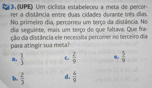 3.(UPE) Um ciclista estabeleceu a meta de percor-
rer a distância entre duas cidades durante três dias.
No primeiro dia, percorreu um terço da distância. No
dia seguinte, mais um terço do que faltava. Que fra-
ção da distância ele necessita percorrer no terceiro dia
para atingir sua meta?
a.  1/3  C.  2/9  e.  5/9 
d.
b.  2/3   4/9 