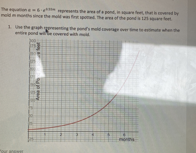 The equation a=6· e^(0.55m) represents the area of a pond, in square feet, that is covered by 
mold m months since the mold was first spotted. The area of the pond is 125 square feet. 
1. Use the graph representing the pond’s mold coverage over time to estimate when the 
entire pond wil be covered with mold. 
Your answer