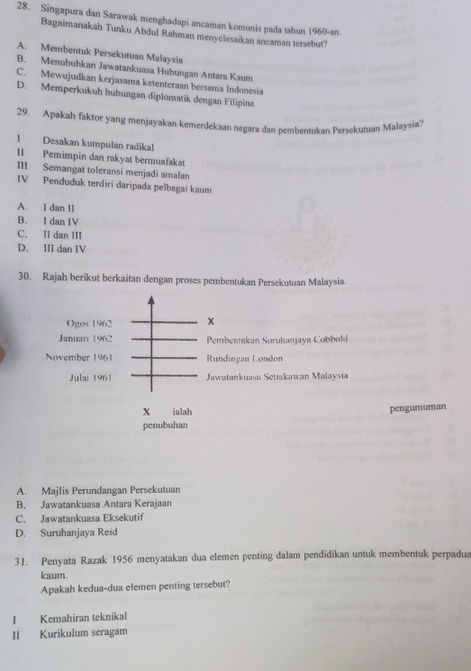Singapura dan Sarawak menghadapi ancaman komunis pada tahun 1960-an.
Bagaimanakah Tunku Abdul Rahman menyelesaikan ancaman tersebut?
A. Membentuk Persekutuan Malaysia
B. Menubuhkan Jawatankuasa Hubungan Antara Kaum
C. Mewujudkan kerjasama ketenteraan bersama Indonesia
D. Memperkukuh hubungan diplomatik dengan Filipina
29. Apakah faktor yang menjayakan kemerdekaan negara dan pembentukan Persekutuan Malaysia?
1 Desakan kumpulan radikal
II Pemimpin dan rakyat bermuafakat
II Semangat toleransi menjadi amalan
IV Penduduk terdiri daripada pelbagai kaum
A. l dan 1I
B. I dan IV
C. II dan III
D. III dan IV
30. Rajah berikut berkaitan dengan proses pembentukan Persekutuan Malaysia.
Ogos 1962
Januarı 1962 Pembentukan Suruhanjaya Cobbold
November 1961 Rundingan London
Julai 1961 Jawatankuasa Setiakawan Malaysia
X ialah pengumuman
penubuhan
A. Majlis Perundangan Persekutuan
B. Jawatankuasa Antara Kerajaan
C. Jawatankuasa Eksekutif
D. Suruhanjaya Reid
31. Penyata Razak 1956 menyatakan dua elemen penting dalam pendidikan untuk membentuk perpadua
kaum.
Apakah kedua-dua elemen penting tersebut?
I Kemahiran teknikal
II Kurikulum seragam