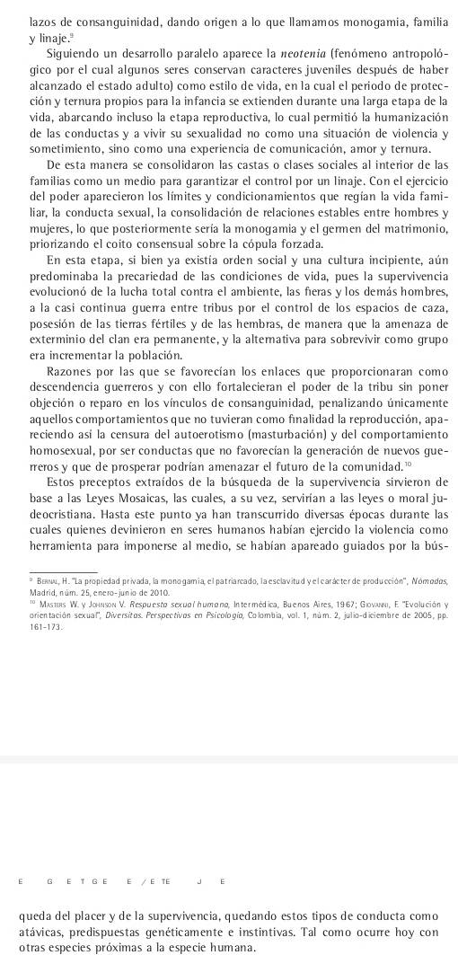 lazos de consanguinidad, dando origen a lo que lamamos monogamia, familia
y linaje."
Siguiendo un desarrollo paralelo aparece la neotenia (fenómeno antropoló-
gico por el cual algunos seres conservan caracteres juveniles después de haber
alcanzado el estado adulto) como estilo de vida, en la cual el periodo de protec-
ción y ternura propios para la infancia se extienden durante una larga etapa de la
vida, abarcando incluso la etapa reproductiva, lo cual permitió la humanización
de las conductas y a vivir su sexualidad no como una situación de violencia y
sometimiento, sino como una experiencia de comunicación, amor y ternura.
De esta manera se consolidaron las castas o clases sociales al interior de las
familias como un medio para garantizar el control por un linaje. Con el ejercicio
del poder aparecieron los límites y condicionamientos que regían la vida fami-
liar, la conducta sexual, la consolidación de relaciones estables entre hombres y
mujeres, lo que posteriormente sería la monogamia y el germen del matrimonio,
priorizando el coito consensual sobre la cópula forzada.
En esta etapa, si bien ya existía orden social y una cultura incipiente, aún
predominaba la precariedad de las condiciones de vida, pues la supervivencia
evolucionó de la lucha total contra el ambiente, las fieras y los demás hombres,
a la casi continua guerra entre tribus por el control de los espacios de caza,
posesión de las tierras fértiles y de las hembras, de manera que la amenaza de
exterminio del clan era permanente, y la alternativa para sobrevivir como grupo
era incrementar la población.
Razones por las que se favorecían los enlaces que proporcionaran como
descendencia guerreros y con ello fortalecieran el poder de la tribu sin poner
objeción o reparo en los vínculos de consanguinidad, penalizando únicamente
aquellos comportamientos que no tuvieran como finalidad la reproducción, apa-
reciendo así la censura del autoerotismo (masturbación) y del comportamiento
homosexual, por ser conductas que no favorecían la generación de nuevos gue-
rreros y que de prosperar podrían amenazar el futuro de la comunidad."
Estos preceptos extraídos de la búsqueda de la supervivencia sirvieron de
base a las Leyes Mosaicas, las cuales, a su vez, servirían a las leyes o moral ju-
deocristiana. Hasta este punto ya han transcurrido diversas épocas durante las
cuales quienes devinieron en seres humanos habían ejercido la violencia como
herramienta para imponerse al medio, se habían apareado guiados por la bús-
_
* Bειu, H. ''La propiedad privada, la monogamia el patriarcado, la esclavitud y el carácter de producción'', Nómodos,
Madrid, núm. 25, enero-junio de 2010.
'' Masters W. y Johnson V. Respuesto sexиσιήиσαπα, Intermédica, Buenos Aires, 1967; Gιονλννι, E. ''Evolución y
orientación sexual'', Diversitos. Perspectivos en Psicologío, Colombia, vol. 1, núm. 2, julio-diciembre de 2005, pp.
161-173.
E G E T G E E / E TE 」 E
queda del placer y de la supervivencia, quedando estos tipos de conducta como
atávicas, predispuestas genéticamente e instintivas. Tal como ocurre hoy con
otras especies próximas a la especie humana.