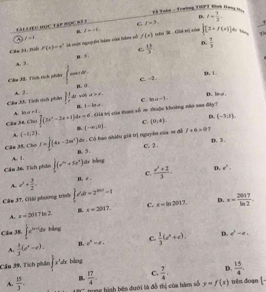 Tổ Toàn - Trường THPT Bình Hưng Mên
D.
Tài liệu học tập học kí 2
C. I=3. I= 7/2 .
B. f=-1,
bàng Ti
A. I=1.
Câu 31 Biết F(x)=x^2 là một nguyên hàm của hàm số f(x) trên  . Giá trị của ∈tlimits _1^(2[2+f(x)]dx
C. frac 13)3.
D.  7/3 
A. 3 . B. 5 .
frac 2
Cầu 32. Tính tích phân cos i dr .
D. 1.
C. -2 .
A. 2 . B. () .
Câu 33, Tính tích phân ∈tlimits _t^(2frac 1)tdt với a>e,
D. lna.
B. 1-ln a. C. in a-1.
A. ln a+1.
Câu 34. Cho ∈tlimits _0^(a(3x^2)-2x+1)dx=6. Giá trị của tham số m thuộc khoảng nào sau đây?
D. (-3:1).
C. (0;4).
B. (-∈fty ;0).
A, (-1;2).
Câu 35, Cho I=∈tlimits _0^(1(4x-2m^2))dx. Có bao nhiêu giá trị nguyên của m đễ
I+6>0
C. 2 . D. 3 .
A. 1. B. 5 .
Câu 36. Tích phân ∈tlimits _0^(1(e^3x)+5x^4)dx bàng
C.  (e^3+2)/3 .
D. e^3.
A. e^3+ 3/2 .
B. e .
Câu 37. Giải phương trình ∈tlimits _0^(re'dt=2^2017)=1
C. x=ln 2017. D. x= 2017/ln 2 .
A. x=2017ln 2. B. x=2017,
Câu 38. ∈tlimits _0^(1e^3x+1)dx bằng
B. e^4-e. C.  1/3 (e^4+e). D. e^3-e.
A.  1/3 (e^4-e).
Câu 39. Tích phân ∈tlimits _1^(2x^3)dx bằng
A.  15/3 ,
B.  17/4 ,
C.  7/4 .
D.  15/4 .
IRC trong hình bên dưới là đồ thị của hàm số y=f(x) trên đoạn | L