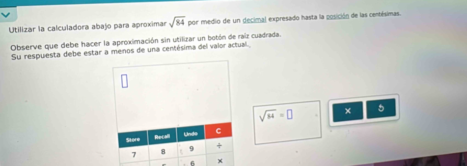 Utilizar la calculadora abajo para aproximar sqrt(84) por medio de un decimal expresado hasta la posición de las centésimas. 
Observe que debe hacer la aproximación sin utilizar un botón de raíz cuadrada. 
Su respuesta debe estar a menos de una centésima del valor actual.
sqrt(84)=□ × 5